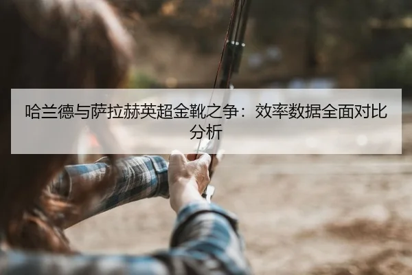 哈兰德与萨拉赫英超金靴之争：效率数据全面对比分析